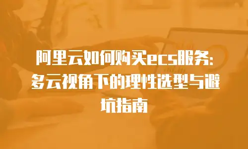 阿里云如何购买ecs服务：多云视角下的理性选型与避坑指南