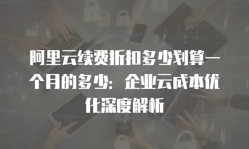 阿里云续费折扣多少划算一个月的多少：企业云成本优化深度解析