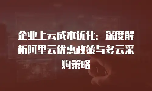 企业上云成本优化：深度解析阿里云优惠政策与多云采购策略