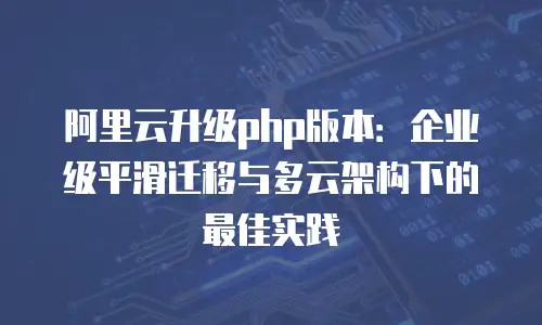 阿里云升级php版本：企业级平滑迁移与多云架构下的最佳实践