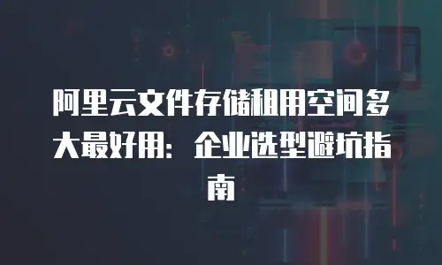 阿里云文件存储租用空间多大最好用：企业选型避坑指南