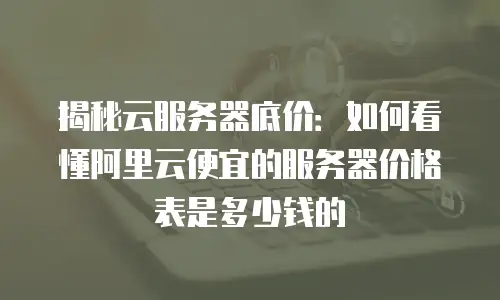 揭秘云服务器底价：如何看懂阿里云便宜的服务器价格表是多少钱的