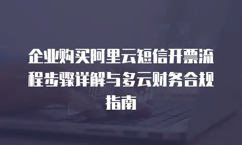 企业购买阿里云短信开票流程步骤详解与多云财务合规指南