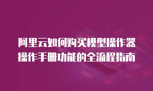 阿里云如何购买模型操作器操作手册功能的全流程指南