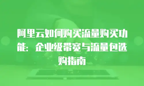 阿里云如何购买流量购买功能：企业级带宽与流量包选购指南