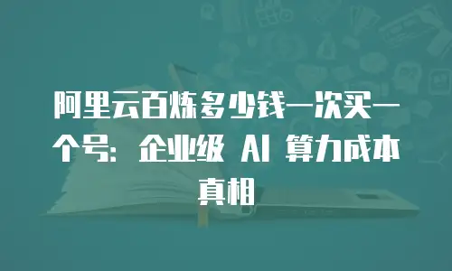 阿里云百炼多少钱一次买一个号：企业级 AI 算力成本真相