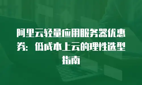 阿里云轻量应用服务器优惠券：低成本上云的理性选型指南