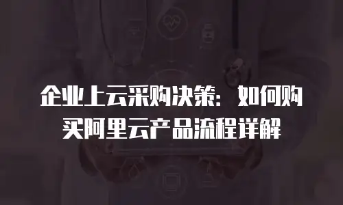 企业上云采购决策：如何购买阿里云产品流程详解