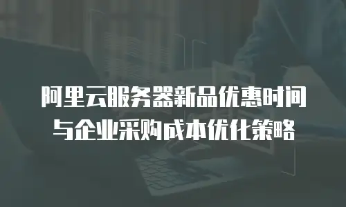 阿里云服务器新品优惠时间与企业采购成本优化策略
