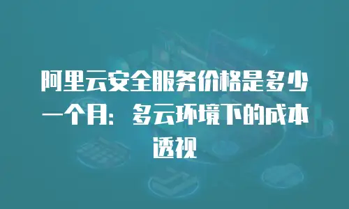 阿里云安全服务价格是多少一个月：多云环境下的成本透视