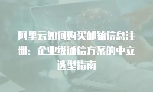 阿里云如何购买邮箱信息注册：企业级通信方案的中立选型指南