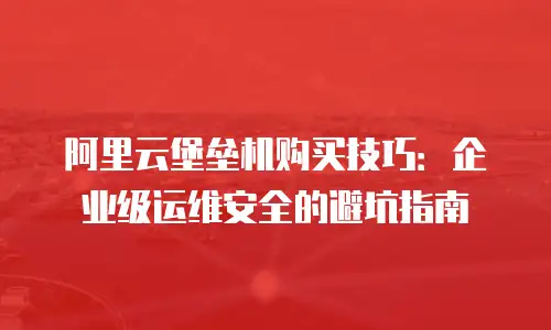 阿里云堡垒机购买技巧：企业级运维安全的避坑指南
