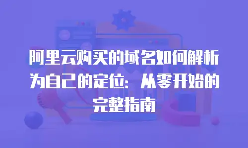 阿里云购买的域名如何解析为自己的定位：从零开始的完整指南