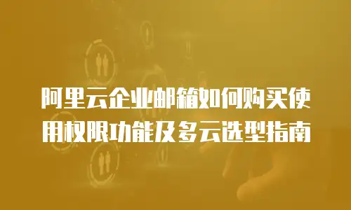 阿里云企业邮箱如何购买使用权限功能及多云选型指南