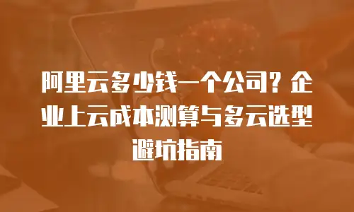 阿里云多少钱一个公司？企业上云成本测算与多云选型避坑指南