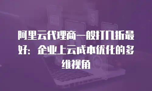 阿里云代理商一般打几折最好：企业上云成本优化的多维视角