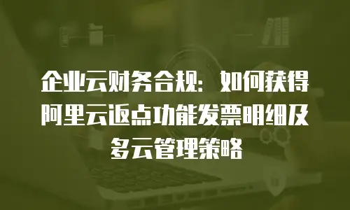 企业云财务合规：如何获得阿里云返点功能发票明细及多云管理策略