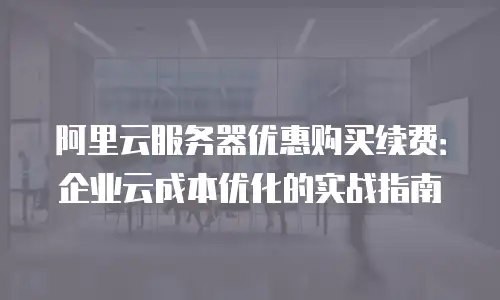 阿里云服务器优惠购买续费：企业云成本优化的实战指南