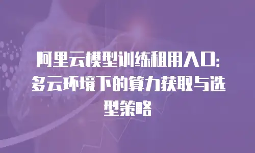 阿里云模型训练租用入口：多云环境下的算力获取与选型策略