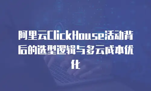 阿里云ClickHouse活动背后的选型逻辑与多云成本优化