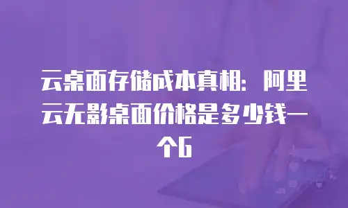 云桌面存储成本真相：阿里云无影桌面价格是多少钱一个G
