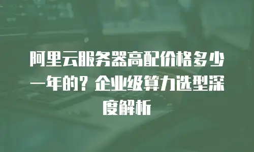 阿里云服务器高配价格多少一年的？企业级算力选型深度解析