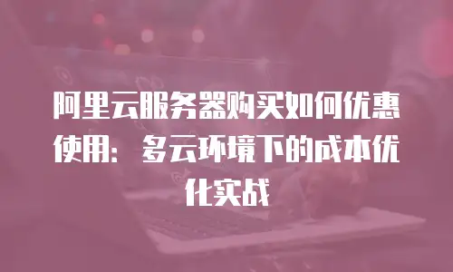 阿里云服务器购买如何优惠使用：多云环境下的成本优化实战