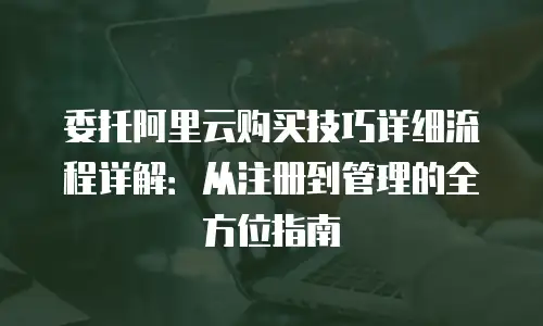 委托阿里云购买技巧详细流程详解：从注册到管理的全方位指南