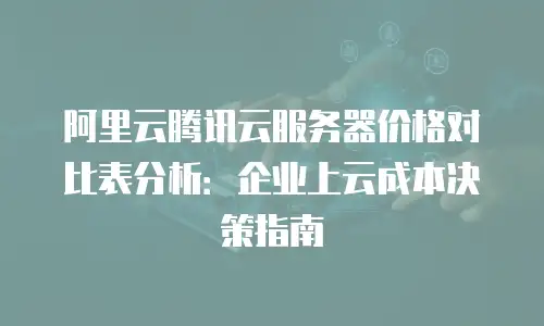 阿里云腾讯云服务器价格对比表分析：企业上云成本决策指南
