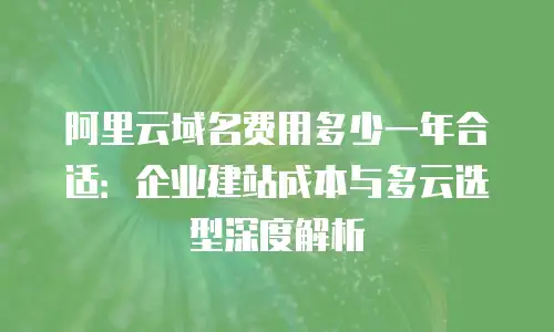 阿里云域名费用多少一年合适：企业建站成本与多云选型深度解析