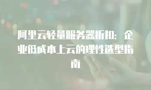 阿里云轻量服务器折扣：企业低成本上云的理性选型指南
