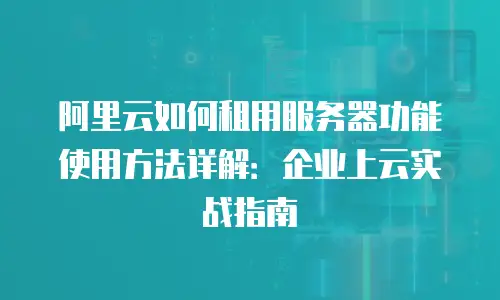 阿里云如何租用服务器功能使用方法详解：企业上云实战指南