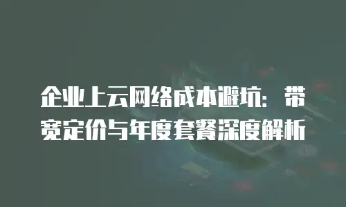 企业上云网络成本避坑：带宽定价与年度套餐深度解析