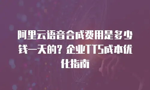阿里云语音合成费用是多少钱一天的？企业TTS成本优化指南