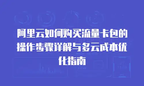 阿里云如何购买流量卡包的操作步骤详解与多云成本优化指南