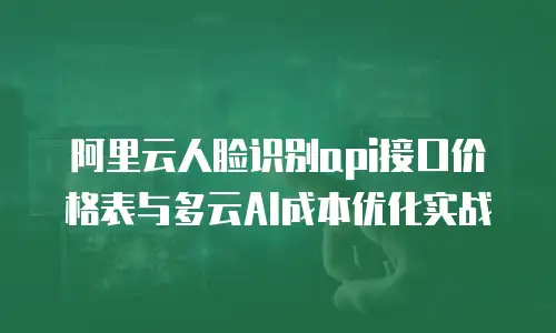 阿里云人脸识别api接口价格表与多云AI成本优化实战