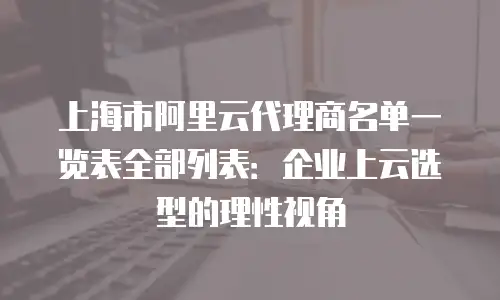 上海市阿里云代理商名单一览表全部列表：企业上云选型的理性视角