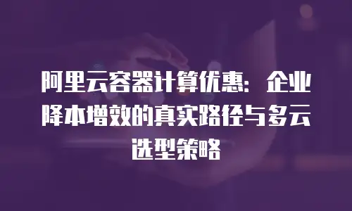 阿里云容器计算优惠：企业降本增效的真实路径与多云选型策略