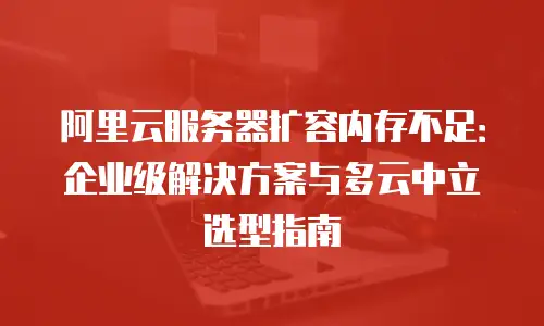 阿里云服务器扩容内存不足：企业级解决方案与多云中立选型指南
