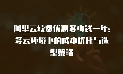 阿里云续费优惠多少钱一年：多云环境下的成本优化与选型策略