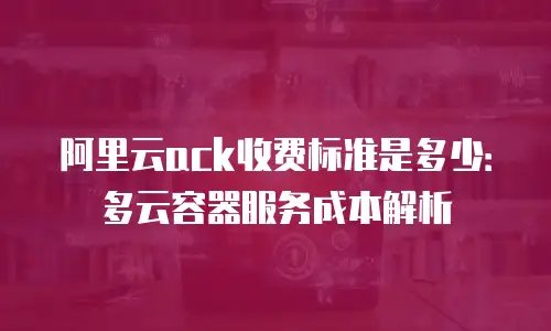 阿里云ack收费标准是多少：多云容器服务成本解析