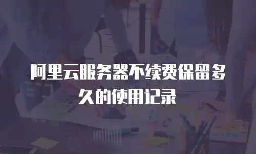 阿里云服务器不续费保留多久的使用记录