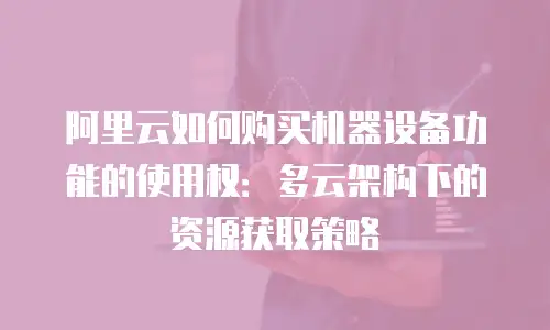 阿里云如何购买机器设备功能的使用权：多云架构下的资源获取策略