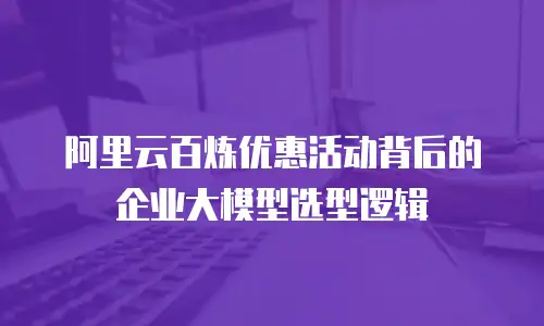 阿里云百炼优惠活动背后的企业大模型选型逻辑