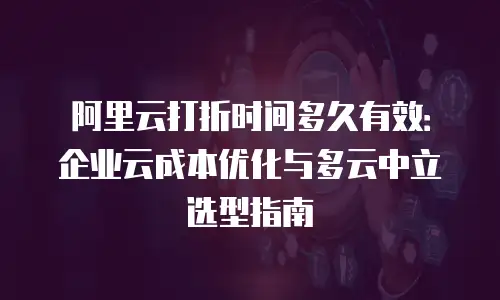 阿里云打折时间多久有效：企业云成本优化与多云中立选型指南