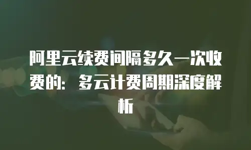 阿里云续费间隔多久一次收费的：多云计费周期深度解析