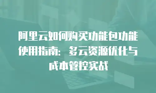 阿里云如何购买功能包功能使用指南：多云资源优化与成本管控实战