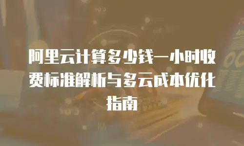 阿里云计算多少钱一小时收费标准解析与多云成本优化指南