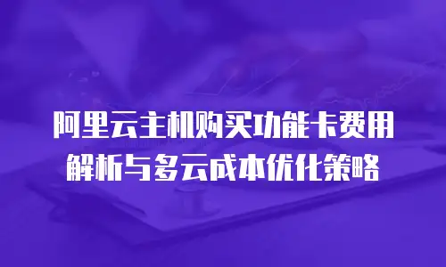 阿里云主机购买功能卡费用解析与多云成本优化策略