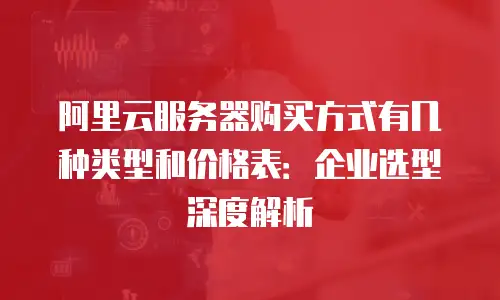 阿里云服务器购买方式有几种类型和价格表：企业选型深度解析